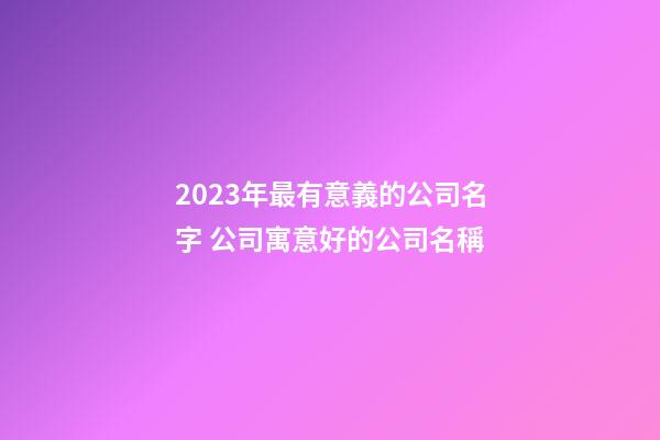 2023年最有意義的公司名字 公司寓意好的公司名稱-第1張-公司起名-玄機派